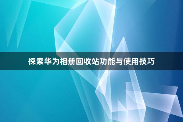 探索华为相册回收站功能与使用技巧